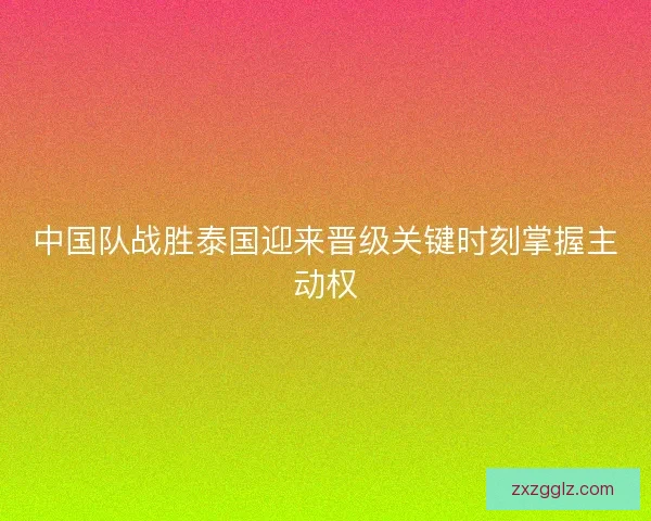 中国队战胜泰国迎来晋级关键时刻掌握主动权