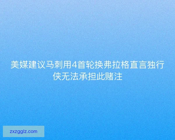 美媒建议马刺用4首轮换弗拉格直言独行侠无法承担此赌注