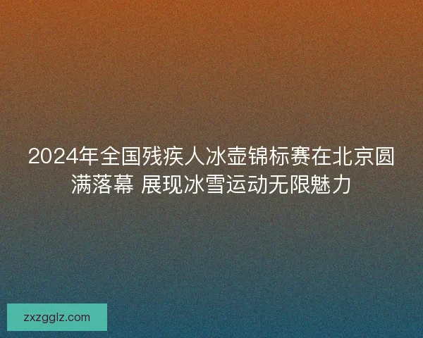 2024年全国残疾人冰壶锦标赛在北京圆满落幕 展现冰雪运动无限魅力