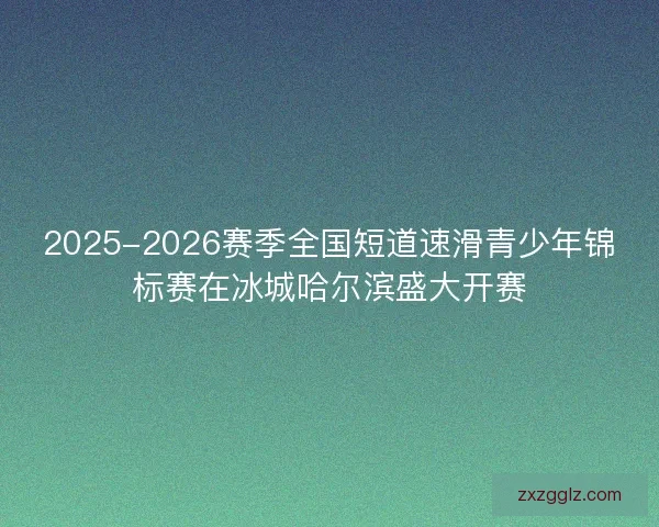 2025-2026赛季全国短道速滑青少年锦标赛在冰城哈尔滨盛大开赛
