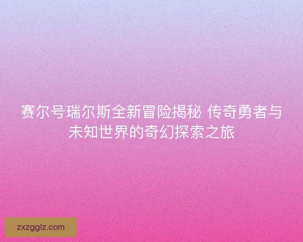 赛尔号瑞尔斯全新冒险揭秘 传奇勇者与未知世界的奇幻探索之旅
