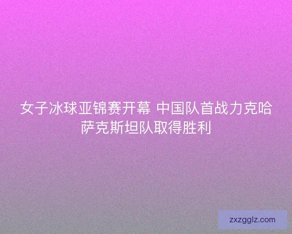 女子冰球亚锦赛开幕 中国队首战力克哈萨克斯坦队取得胜利