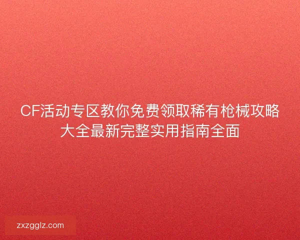 CF活动专区教你免费领取稀有枪械攻略大全最新完整实用指南全面