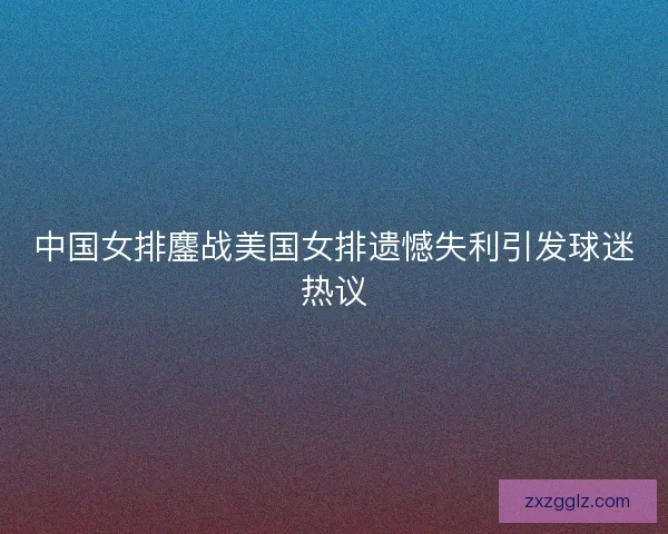 中国女排鏖战美国女排遗憾失利引发球迷热议