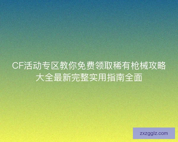 CF活动专区教你免费领取稀有枪械攻略大全最新完整实用指南全面
