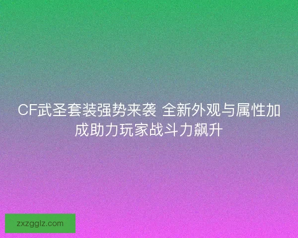 CF武圣套装强势来袭 全新外观与属性加成助力玩家战斗力飙升
