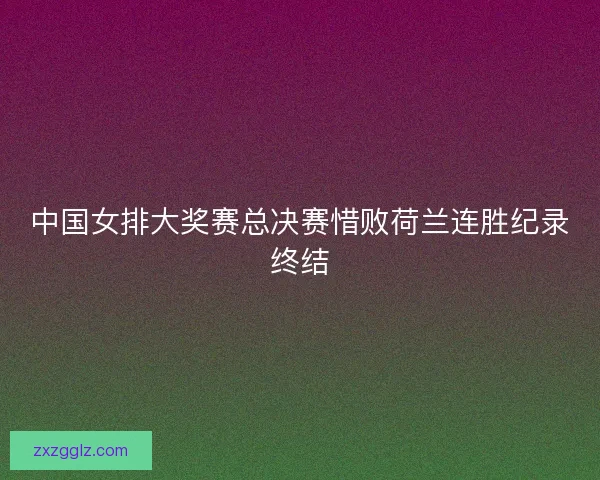 中国女排大奖赛总决赛惜败荷兰连胜纪录终结 中国女排大奖赛总决赛惜败荷兰连胜纪录终结