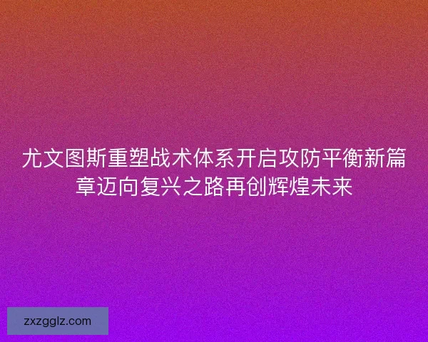尤文图斯重塑战术体系开启攻防平衡新篇章迈向复兴之路再创辉煌未来